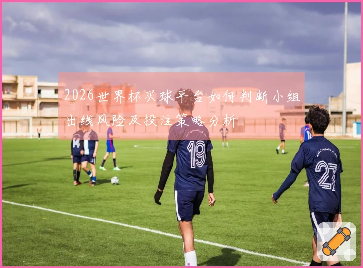2026世界杯买球平台如何判断小组出线风险及投注策略分析